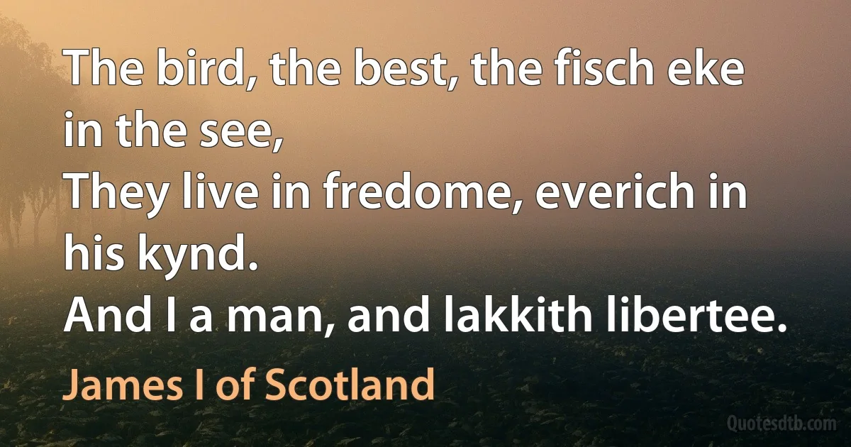 The bird, the best, the fisch eke in the see,
They live in fredome, everich in his kynd.
And I a man, and lakkith libertee. (James I of Scotland)