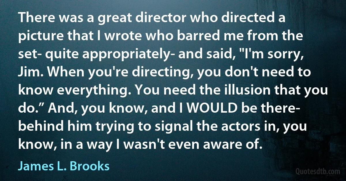 There was a great director who directed a picture that I wrote who barred me from the set- quite appropriately- and said, "I'm sorry, Jim. When you're directing, you don't need to know everything. You need the illusion that you do.” And, you know, and I WOULD be there- behind him trying to signal the actors in, you know, in a way I wasn't even aware of. (James L. Brooks)