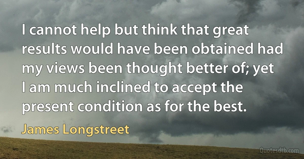 I cannot help but think that great results would have been obtained had my views been thought better of; yet I am much inclined to accept the present condition as for the best. (James Longstreet)