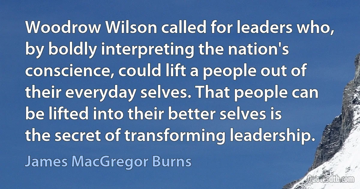 Woodrow Wilson called for leaders who, by boldly interpreting the nation's conscience, could lift a people out of their everyday selves. That people can be lifted into their better selves is the secret of transforming leadership. (James MacGregor Burns)