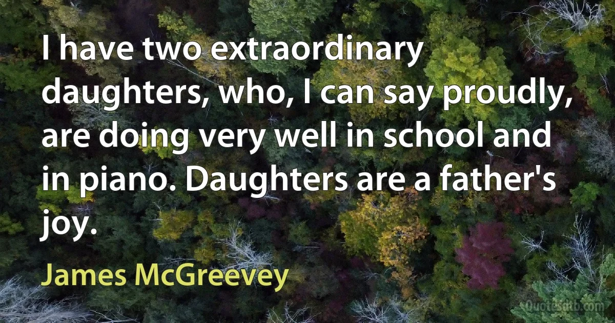 I have two extraordinary daughters, who, I can say proudly, are doing very well in school and in piano. Daughters are a father's joy. (James McGreevey)