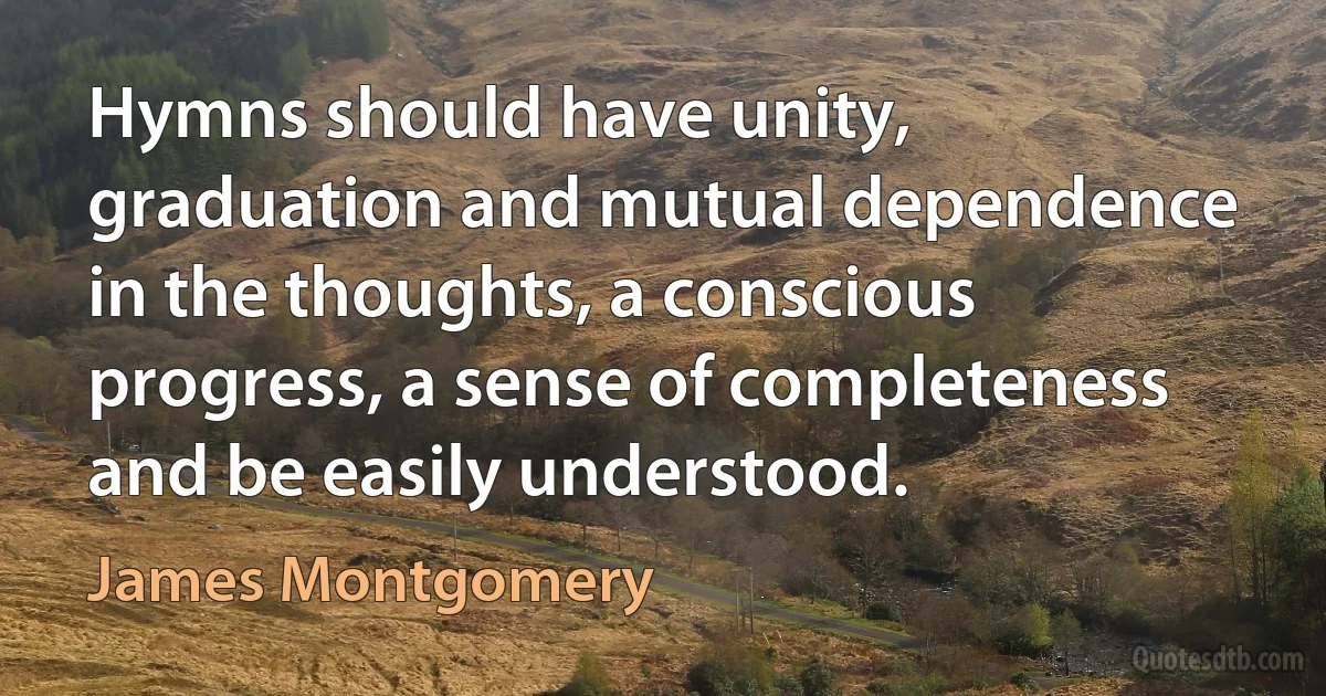 Hymns should have unity, graduation and mutual dependence in the thoughts, a conscious progress, a sense of completeness and be easily understood. (James Montgomery)