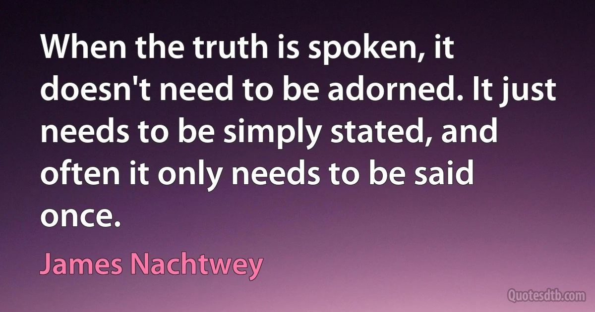 When the truth is spoken, it doesn't need to be adorned. It just needs to be simply stated, and often it only needs to be said once. (James Nachtwey)