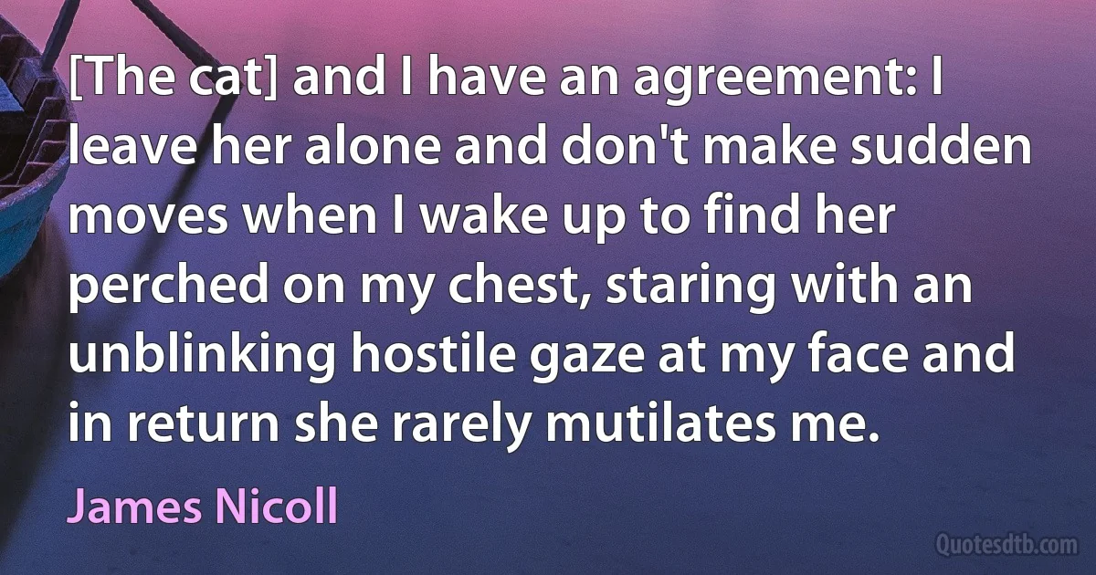 [The cat] and I have an agreement: I leave her alone and don't make sudden moves when I wake up to find her perched on my chest, staring with an unblinking hostile gaze at my face and in return she rarely mutilates me. (James Nicoll)