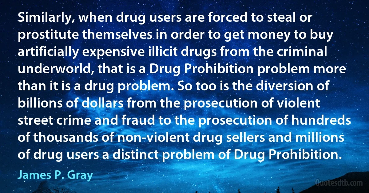 Similarly, when drug users are forced to steal or prostitute themselves in order to get money to buy artificially expensive illicit drugs from the criminal underworld, that is a Drug Prohibition problem more than it is a drug problem. So too is the diversion of billions of dollars from the prosecution of violent street crime and fraud to the prosecution of hundreds of thousands of non-violent drug sellers and millions of drug users a distinct problem of Drug Prohibition. (James P. Gray)