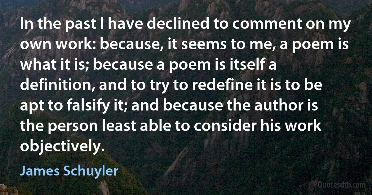 In the past I have declined to comment on my own work: because, it seems to me, a poem is what it is; because a poem is itself a definition, and to try to redefine it is to be apt to falsify it; and because the author is the person least able to consider his work objectively. (James Schuyler)