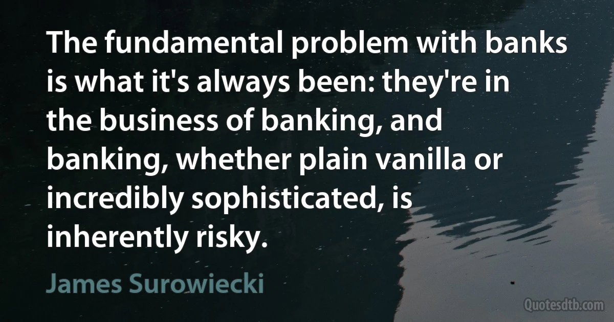 The fundamental problem with banks is what it's always been: they're in the business of banking, and banking, whether plain vanilla or incredibly sophisticated, is inherently risky. (James Surowiecki)