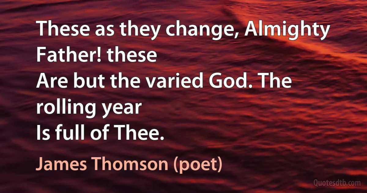 These as they change, Almighty Father! these
Are but the varied God. The rolling year
Is full of Thee. (James Thomson (poet))