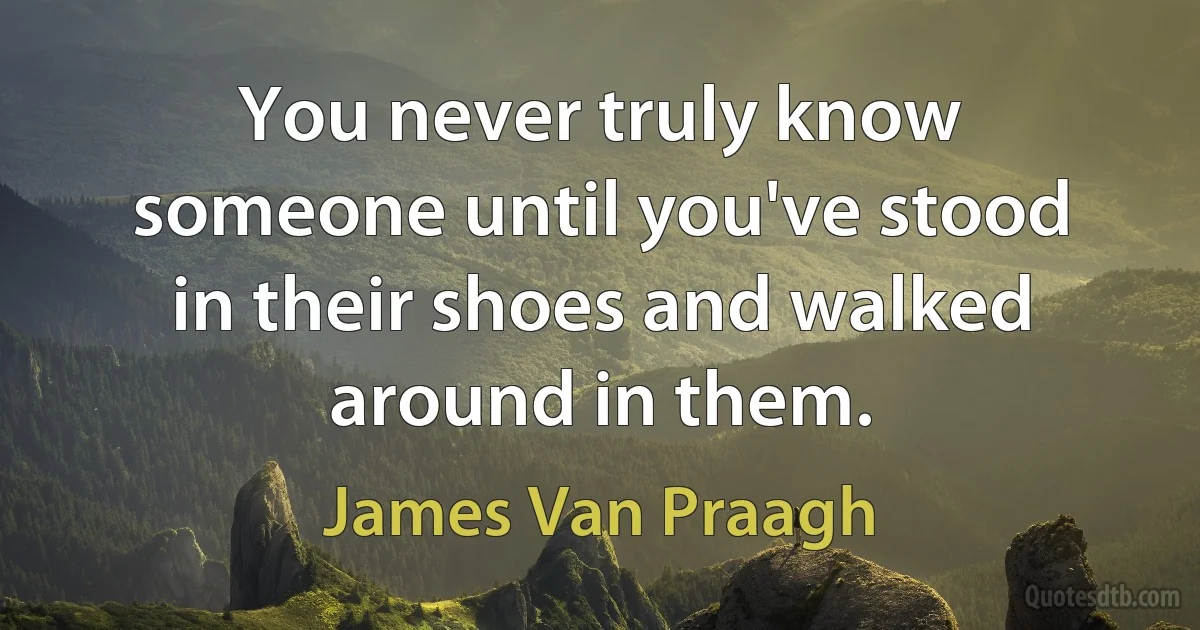 You never truly know someone until you've stood in their shoes and walked around in them. (James Van Praagh)