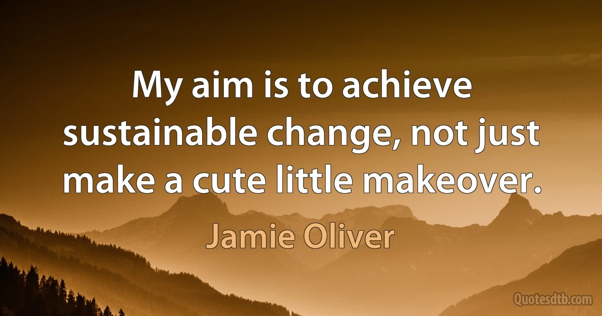 My aim is to achieve sustainable change, not just make a cute little makeover. (Jamie Oliver)