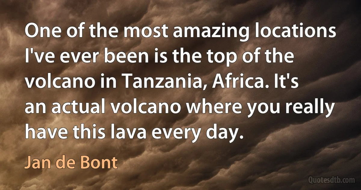 One of the most amazing locations I've ever been is the top of the volcano in Tanzania, Africa. It's an actual volcano where you really have this lava every day. (Jan de Bont)