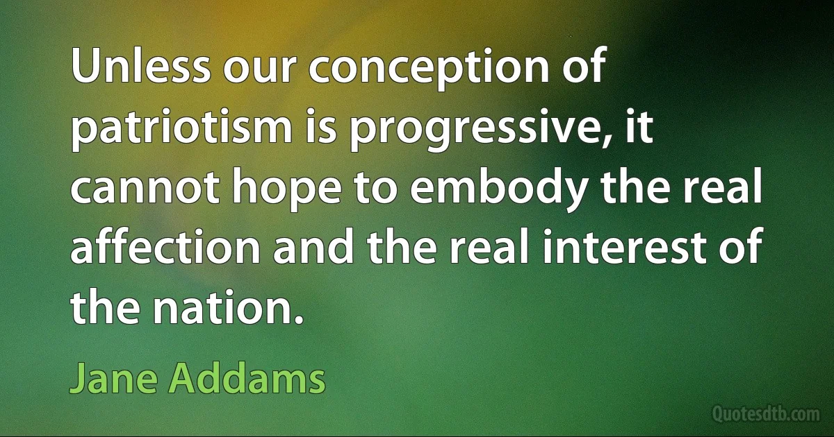 Unless our conception of patriotism is progressive, it cannot hope to embody the real affection and the real interest of the nation. (Jane Addams)