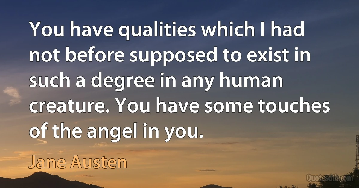 You have qualities which I had not before supposed to exist in such a degree in any human creature. You have some touches of the angel in you. (Jane Austen)