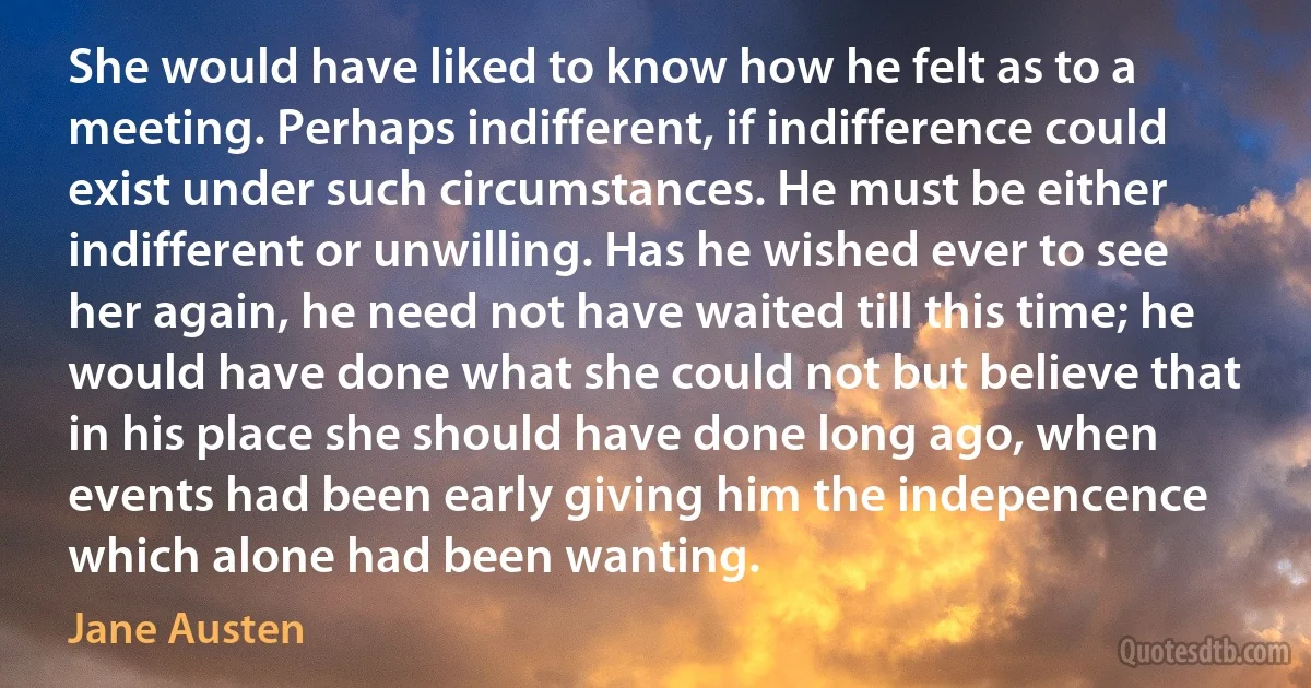 She would have liked to know how he felt as to a meeting. Perhaps indifferent, if indifference could exist under such circumstances. He must be either indifferent or unwilling. Has he wished ever to see her again, he need not have waited till this time; he would have done what she could not but believe that in his place she should have done long ago, when events had been early giving him the indepencence which alone had been wanting. (Jane Austen)