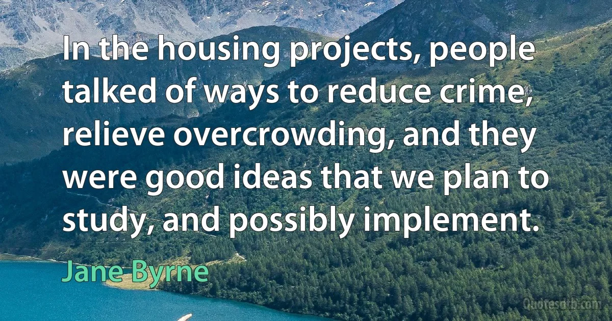 In the housing projects, people talked of ways to reduce crime, relieve overcrowding, and they were good ideas that we plan to study, and possibly implement. (Jane Byrne)