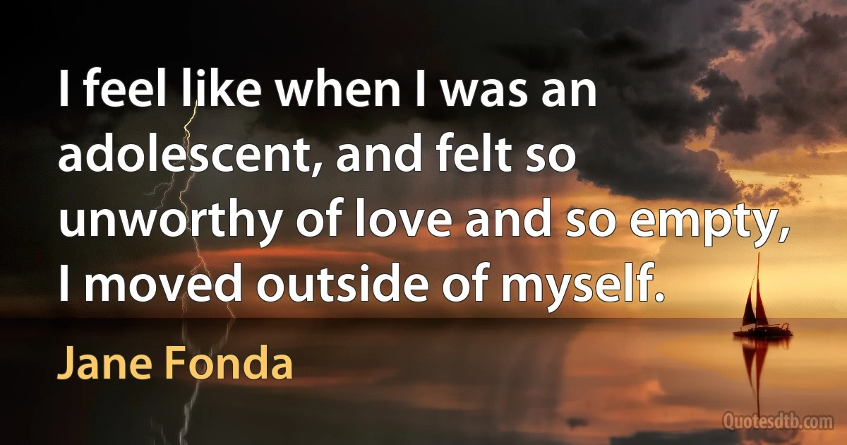 I feel like when I was an adolescent, and felt so unworthy of love and so empty, I moved outside of myself. (Jane Fonda)