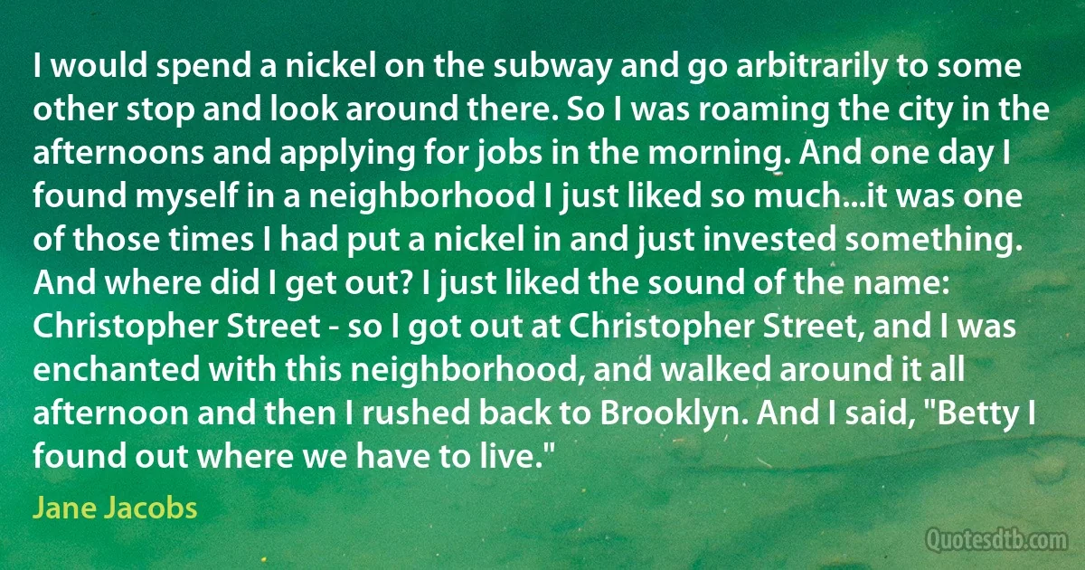 I would spend a nickel on the subway and go arbitrarily to some other stop and look around there. So I was roaming the city in the afternoons and applying for jobs in the morning. And one day I found myself in a neighborhood I just liked so much...it was one of those times I had put a nickel in and just invested something. And where did I get out? I just liked the sound of the name: Christopher Street - so I got out at Christopher Street, and I was enchanted with this neighborhood, and walked around it all afternoon and then I rushed back to Brooklyn. And I said, "Betty I found out where we have to live." (Jane Jacobs)