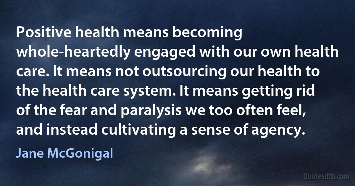 Positive health means becoming whole-heartedly engaged with our own health care. It means not outsourcing our health to the health care system. It means getting rid of the fear and paralysis we too often feel, and instead cultivating a sense of agency. (Jane McGonigal)