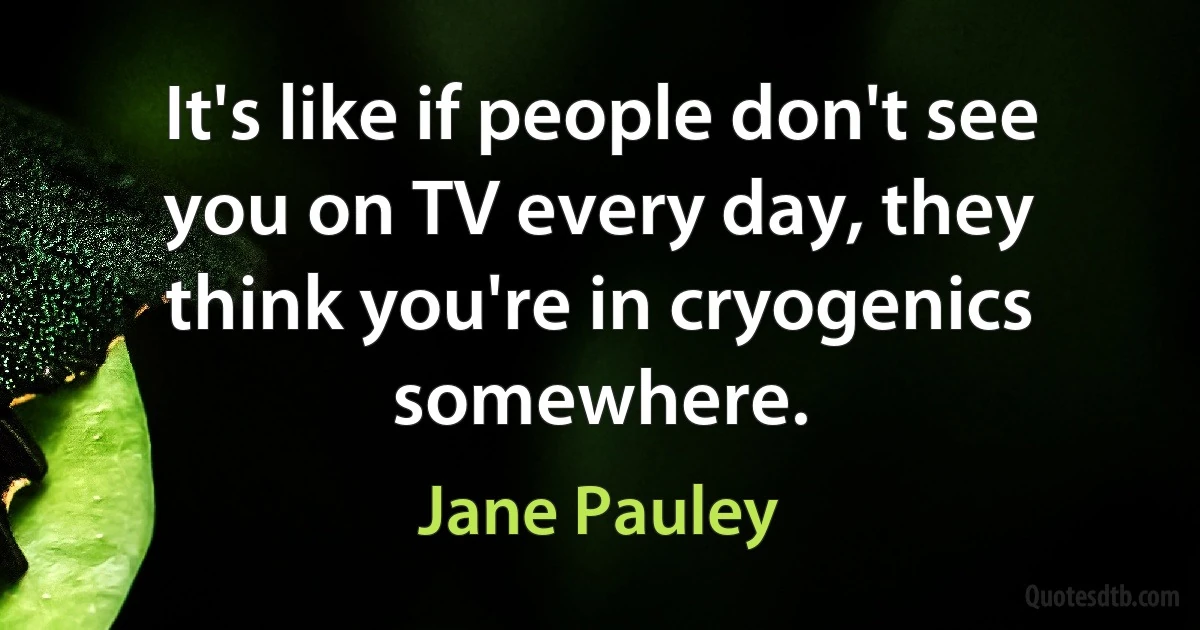 It's like if people don't see you on TV every day, they think you're in cryogenics somewhere. (Jane Pauley)