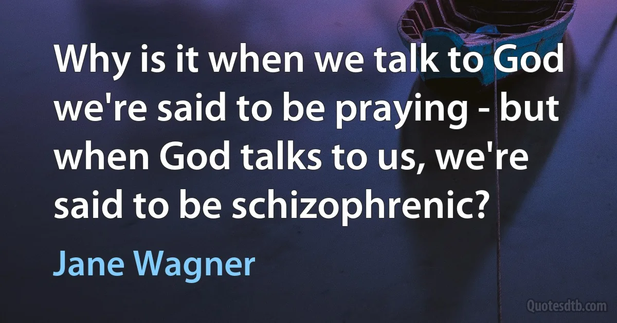 Why is it when we talk to God we're said to be praying - but when God talks to us, we're said to be schizophrenic? (Jane Wagner)