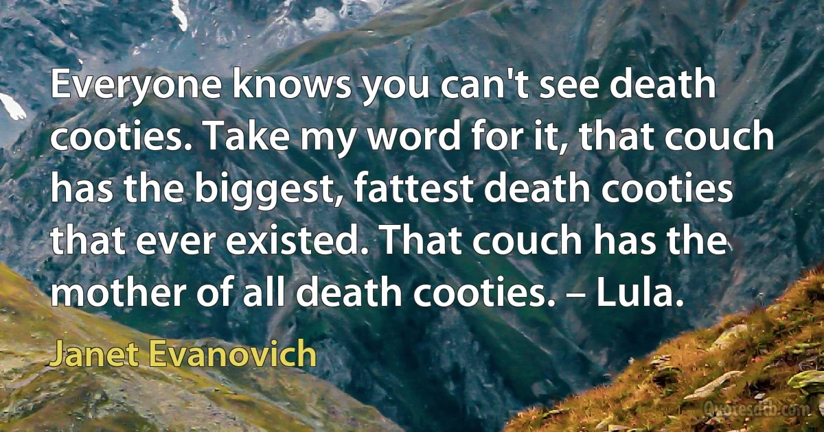 Everyone knows you can't see death cooties. Take my word for it, that couch has the biggest, fattest death cooties that ever existed. That couch has the mother of all death cooties. – Lula. (Janet Evanovich)