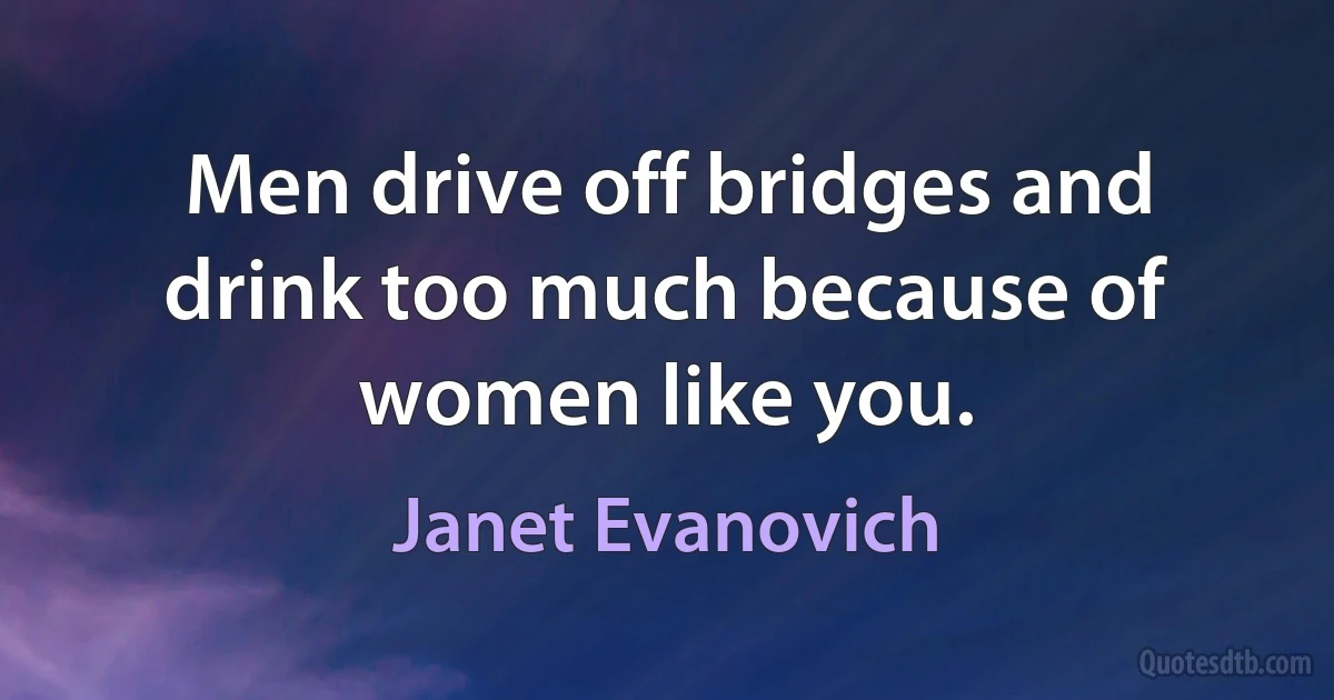 Men drive off bridges and drink too much because of women like you. (Janet Evanovich)