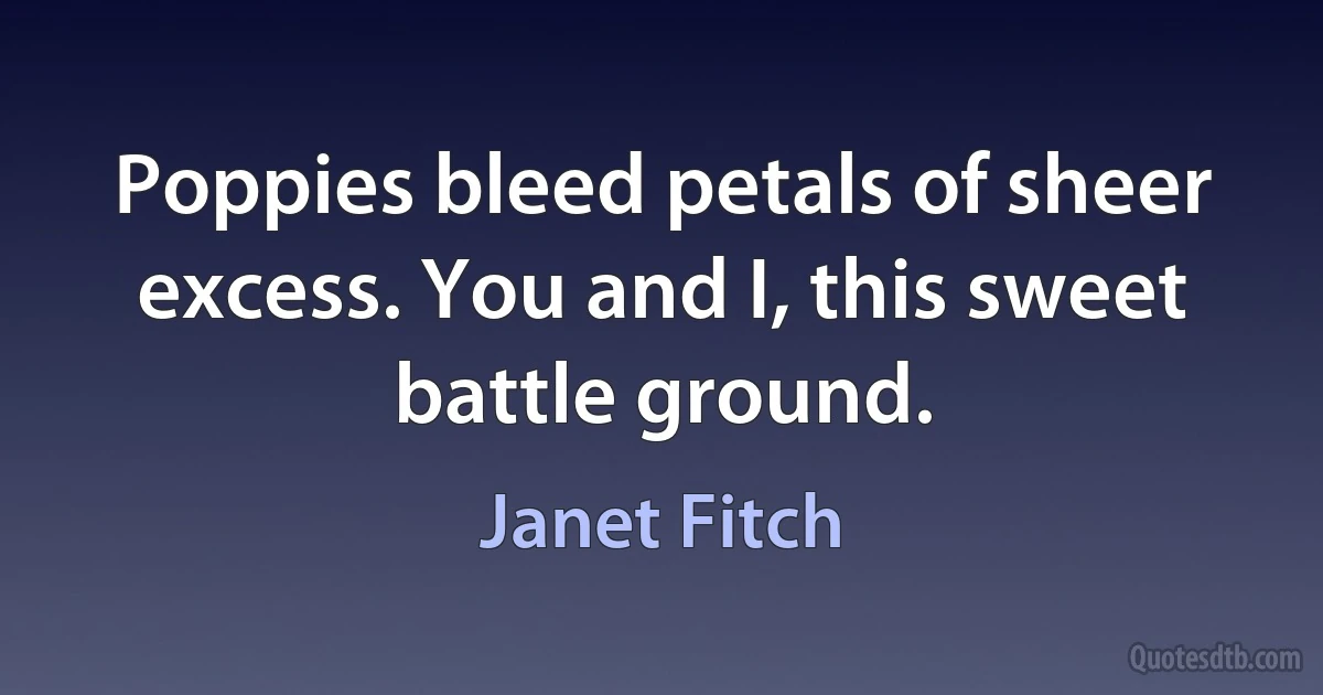 Poppies bleed petals of sheer excess. You and I, this sweet battle ground. (Janet Fitch)