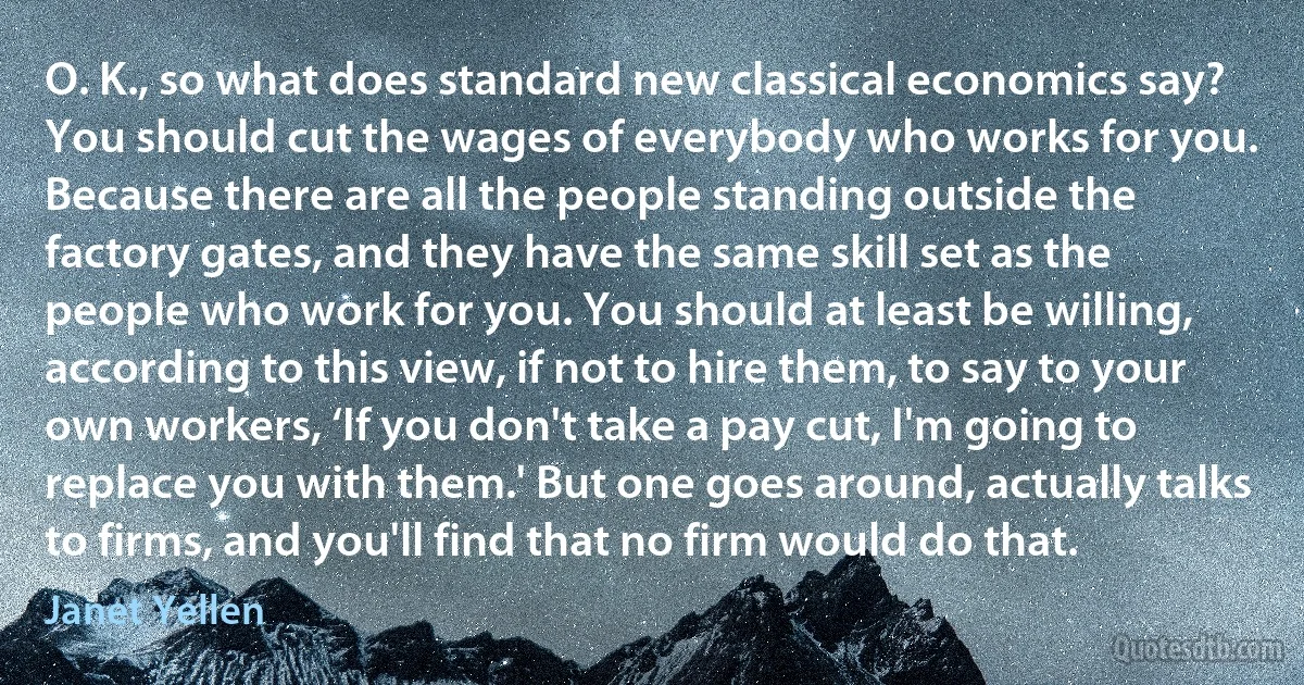 O. K., so what does standard new classical economics say? You should cut the wages of everybody who works for you. Because there are all the people standing outside the factory gates, and they have the same skill set as the people who work for you. You should at least be willing, according to this view, if not to hire them, to say to your own workers, ‘If you don't take a pay cut, I'm going to replace you with them.' But one goes around, actually talks to firms, and you'll find that no firm would do that. (Janet Yellen)