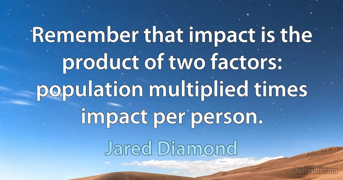 Remember that impact is the product of two factors: population multiplied times impact per person. (Jared Diamond)