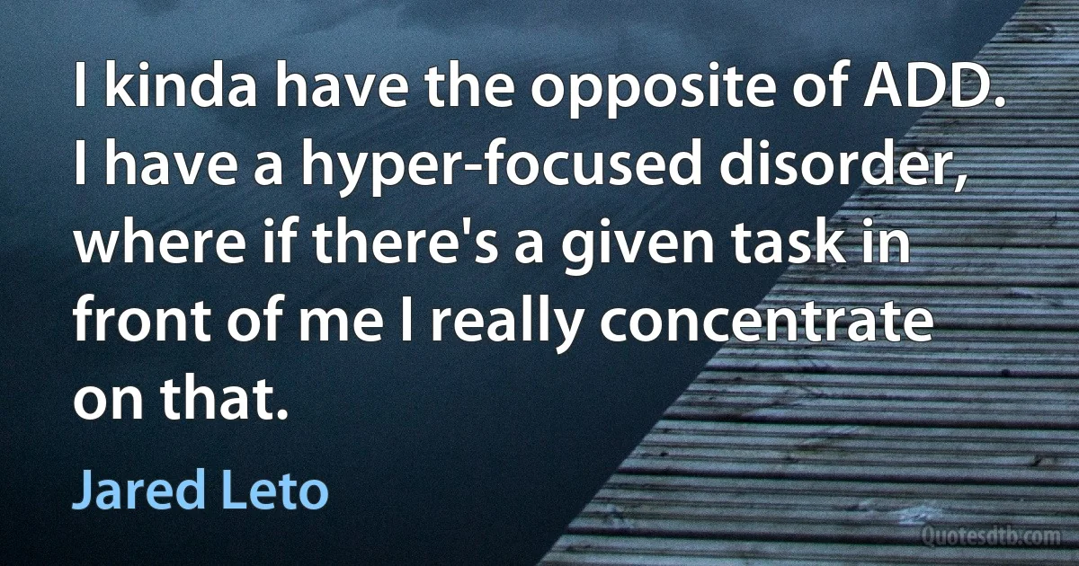 I kinda have the opposite of ADD. I have a hyper-focused disorder, where if there's a given task in front of me I really concentrate on that. (Jared Leto)