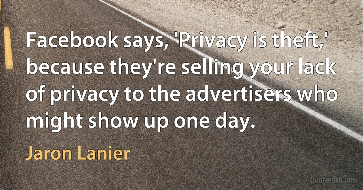 Facebook says, 'Privacy is theft,' because they're selling your lack of privacy to the advertisers who might show up one day. (Jaron Lanier)