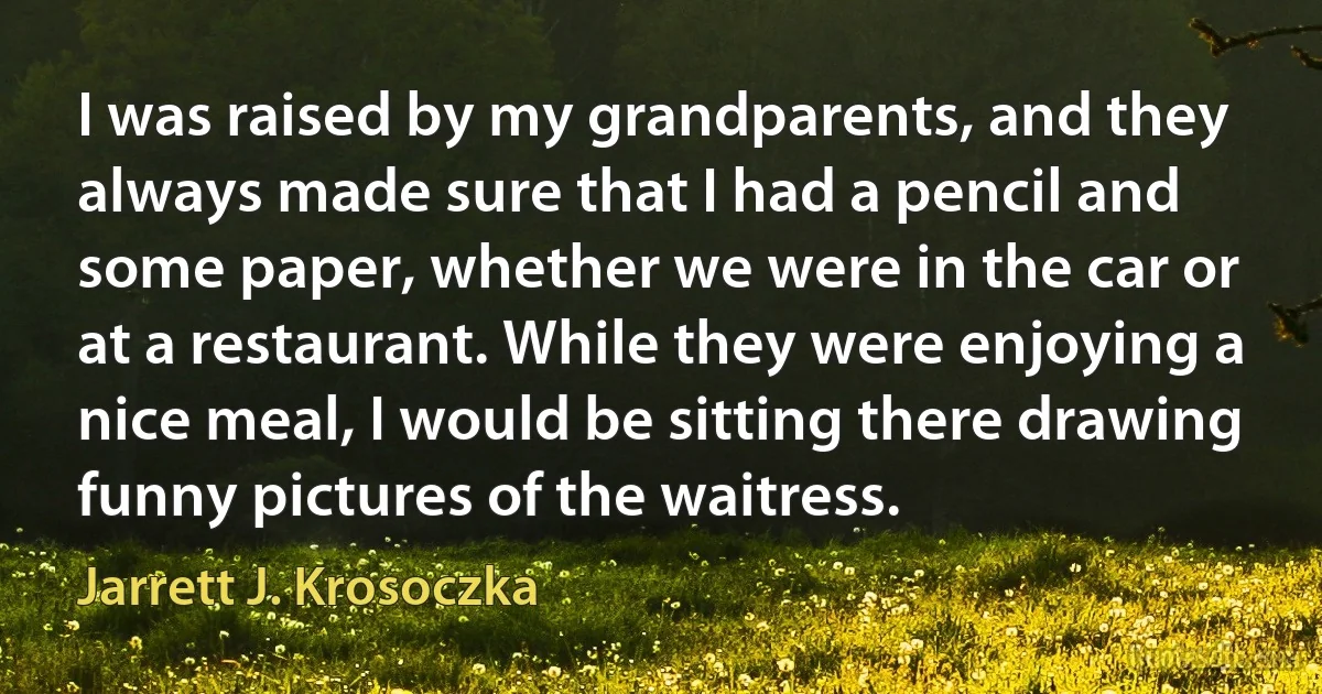 I was raised by my grandparents, and they always made sure that I had a pencil and some paper, whether we were in the car or at a restaurant. While they were enjoying a nice meal, I would be sitting there drawing funny pictures of the waitress. (Jarrett J. Krosoczka)