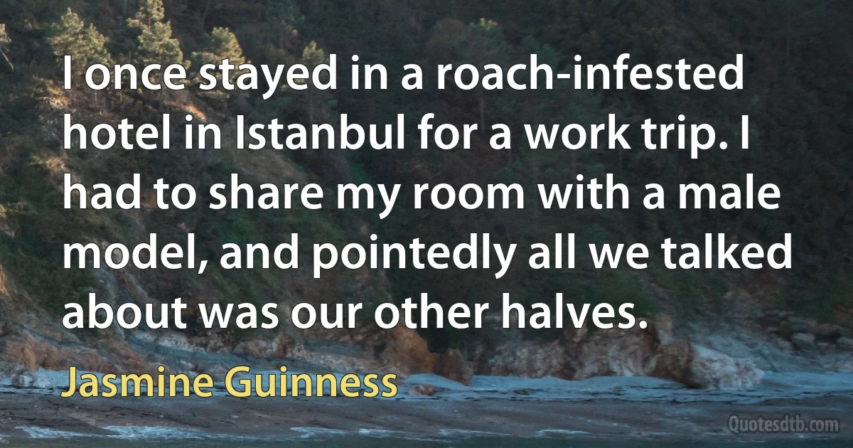 I once stayed in a roach-infested hotel in Istanbul for a work trip. I had to share my room with a male model, and pointedly all we talked about was our other halves. (Jasmine Guinness)