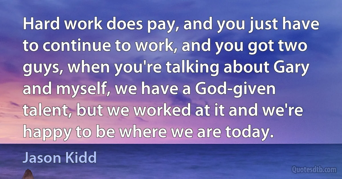 Hard work does pay, and you just have to continue to work, and you got two guys, when you're talking about Gary and myself, we have a God-given talent, but we worked at it and we're happy to be where we are today. (Jason Kidd)