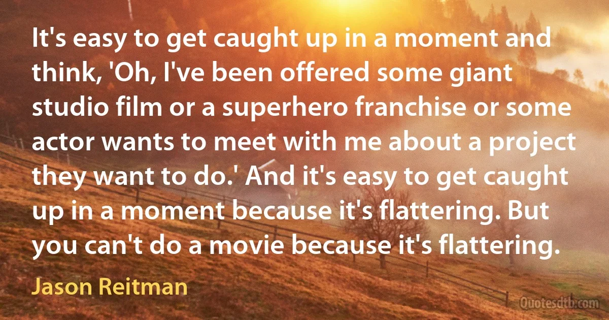 It's easy to get caught up in a moment and think, 'Oh, I've been offered some giant studio film or a superhero franchise or some actor wants to meet with me about a project they want to do.' And it's easy to get caught up in a moment because it's flattering. But you can't do a movie because it's flattering. (Jason Reitman)