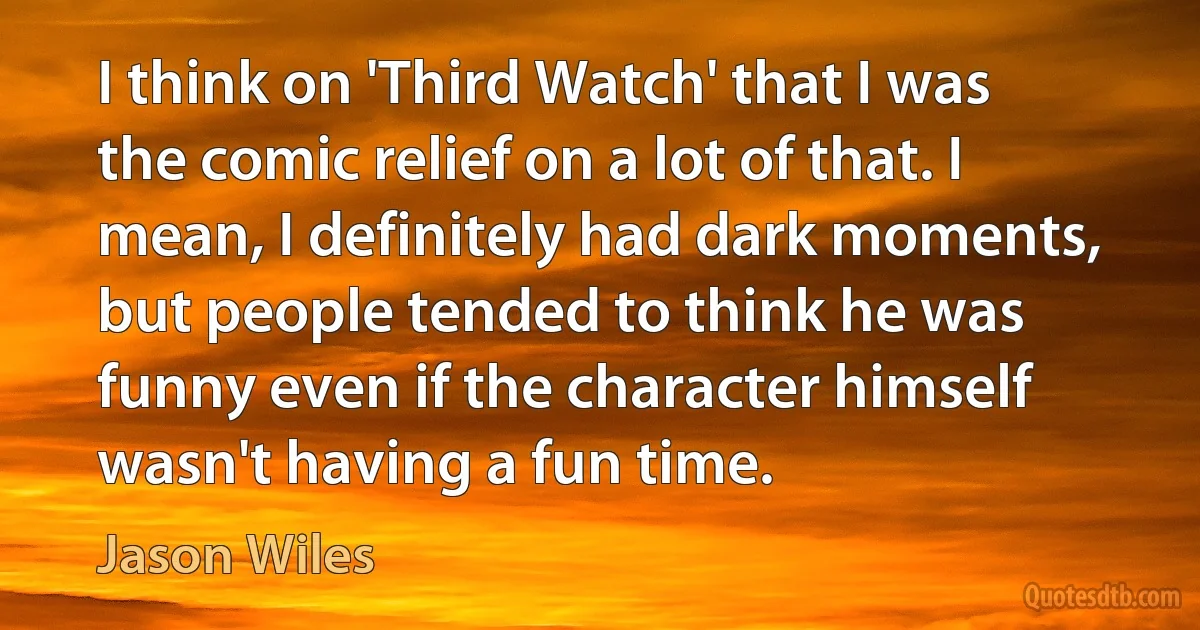 I think on 'Third Watch' that I was the comic relief on a lot of that. I mean, I definitely had dark moments, but people tended to think he was funny even if the character himself wasn't having a fun time. (Jason Wiles)