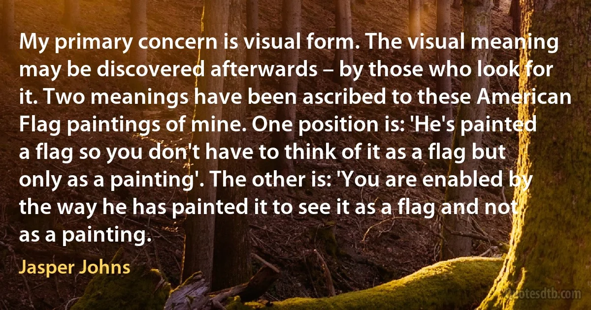 My primary concern is visual form. The visual meaning may be discovered afterwards – by those who look for it. Two meanings have been ascribed to these American Flag paintings of mine. One position is: 'He's painted a flag so you don't have to think of it as a flag but only as a painting'. The other is: 'You are enabled by the way he has painted it to see it as a flag and not as a painting. (Jasper Johns)