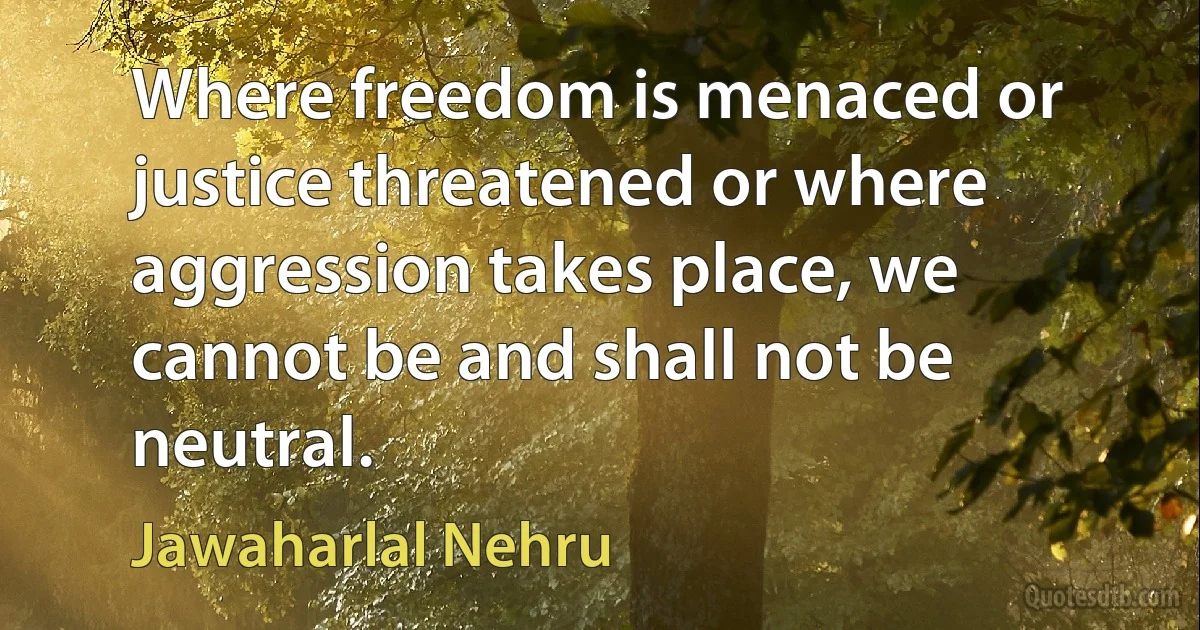 Where freedom is menaced or justice threatened or where aggression takes place, we cannot be and shall not be neutral. (Jawaharlal Nehru)