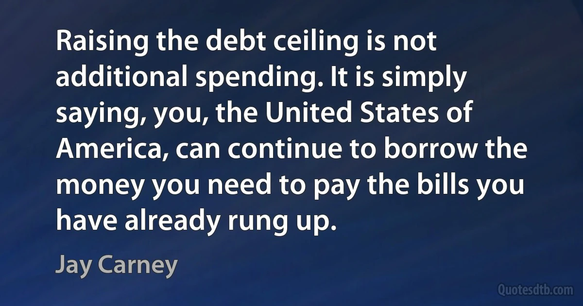 Raising the debt ceiling is not additional spending. It is simply saying, you, the United States of America, can continue to borrow the money you need to pay the bills you have already rung up. (Jay Carney)