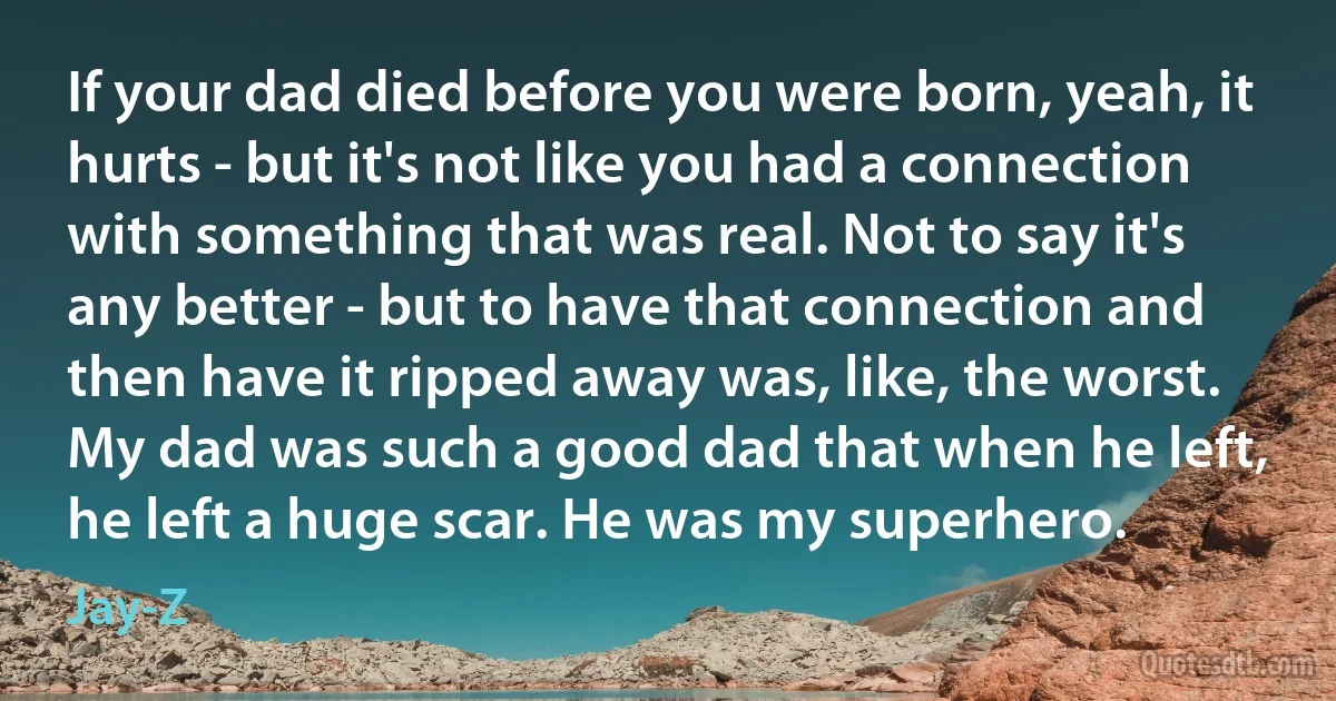 If your dad died before you were born, yeah, it hurts - but it's not like you had a connection with something that was real. Not to say it's any better - but to have that connection and then have it ripped away was, like, the worst. My dad was such a good dad that when he left, he left a huge scar. He was my superhero. (Jay-Z)