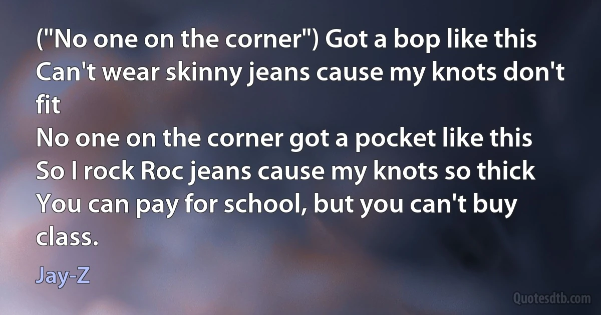 ("No one on the corner") Got a bop like this
Can't wear skinny jeans cause my knots don't fit
No one on the corner got a pocket like this
So I rock Roc jeans cause my knots so thick
You can pay for school, but you can't buy class. (Jay-Z)