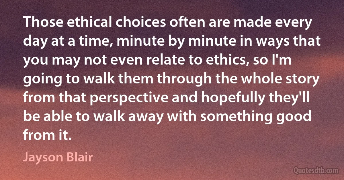 Those ethical choices often are made every day at a time, minute by minute in ways that you may not even relate to ethics, so I'm going to walk them through the whole story from that perspective and hopefully they'll be able to walk away with something good from it. (Jayson Blair)