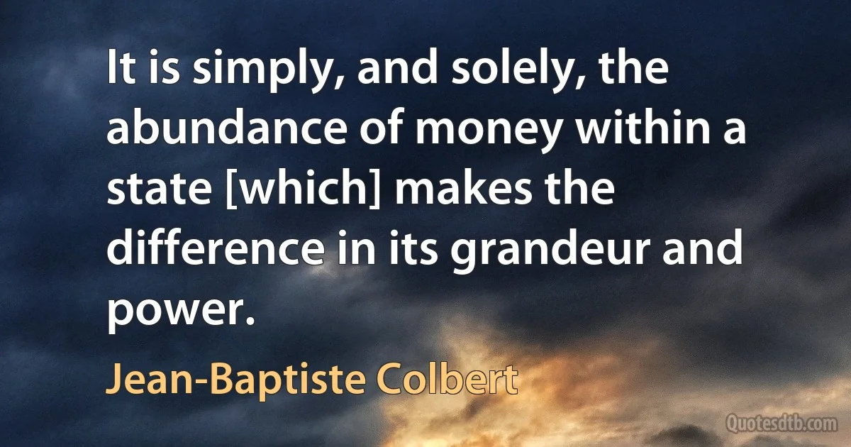 It is simply, and solely, the abundance of money within a state [which] makes the difference in its grandeur and power. (Jean-Baptiste Colbert)