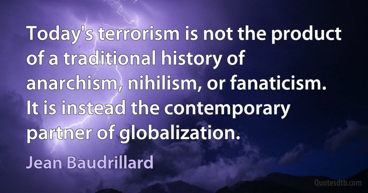 Today's terrorism is not the product of a traditional history of anarchism, nihilism, or fanaticism. It is instead the contemporary partner of globalization. (Jean Baudrillard)