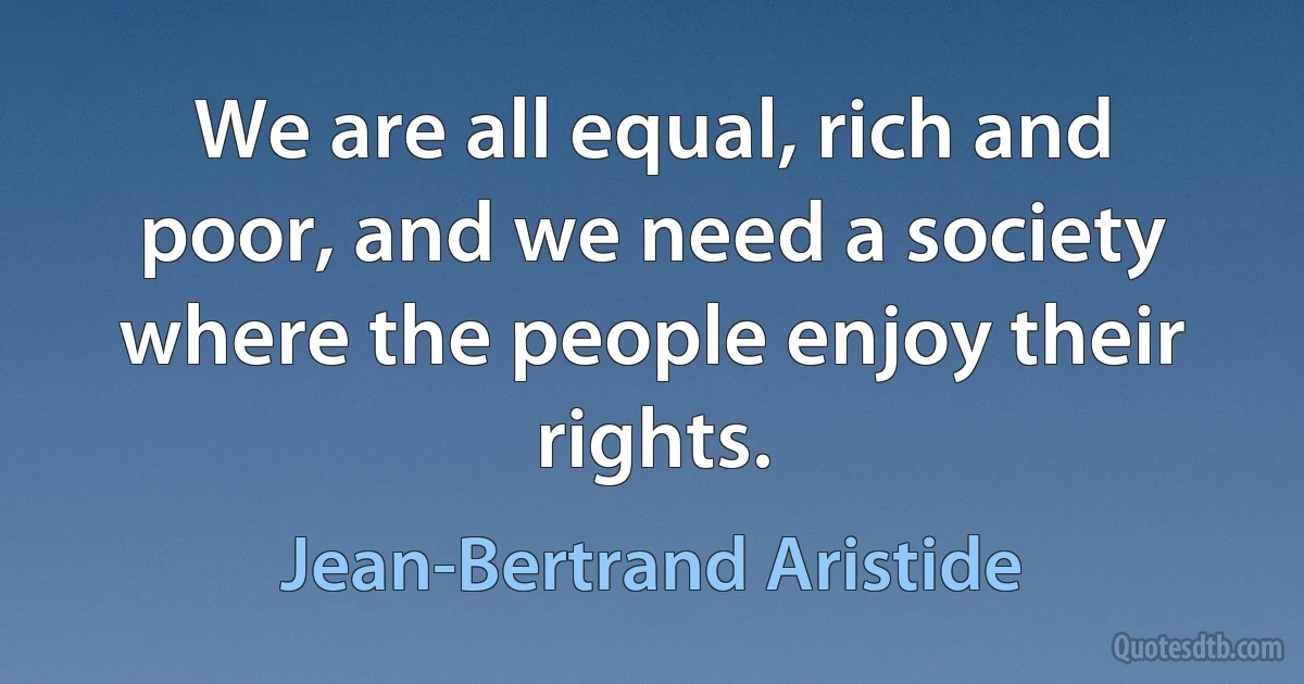 We are all equal, rich and poor, and we need a society where the people enjoy their rights. (Jean-Bertrand Aristide)