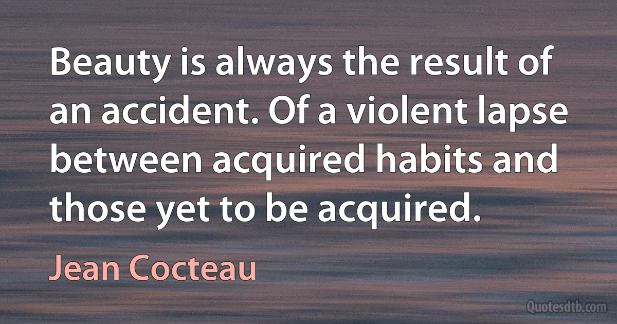 Beauty is always the result of an accident. Of a violent lapse between acquired habits and those yet to be acquired. (Jean Cocteau)