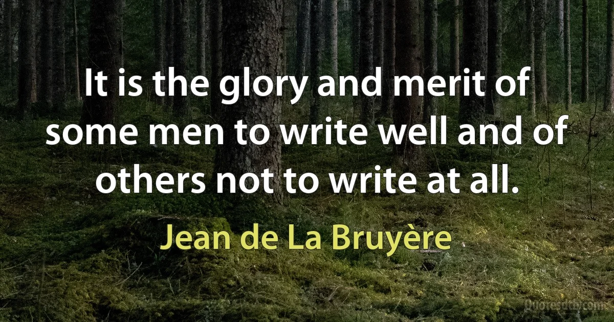 It is the glory and merit of some men to write well and of others not to write at all. (Jean de La Bruyère)