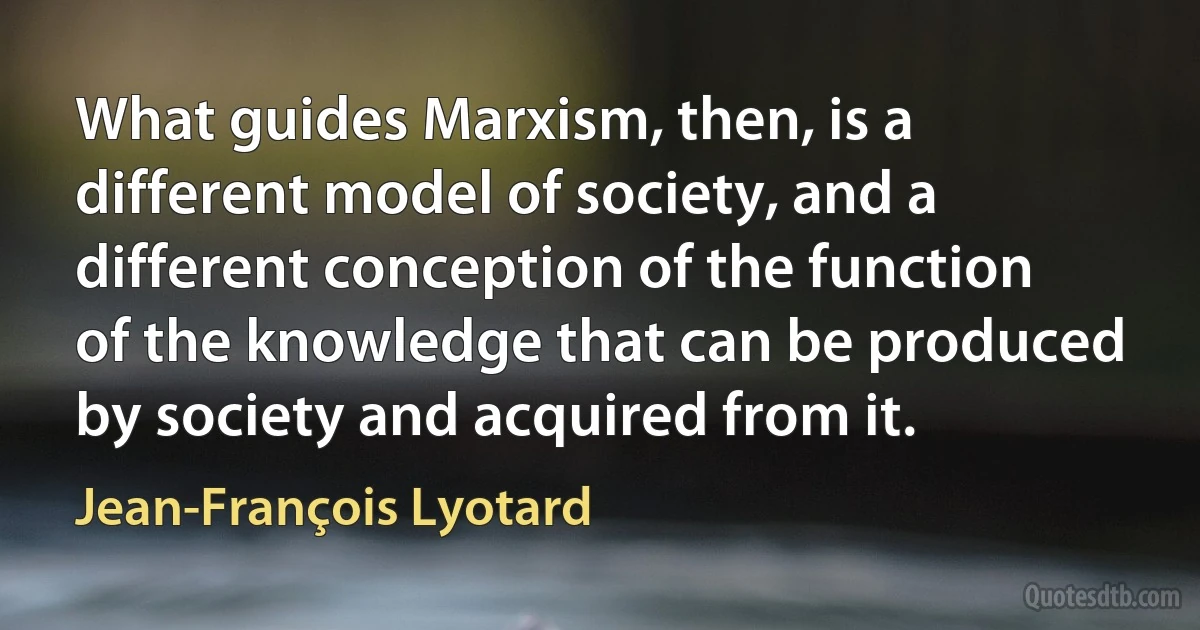 What guides Marxism, then, is a different model of society, and a different conception of the function of the knowledge that can be produced by society and acquired from it. (Jean-François Lyotard)