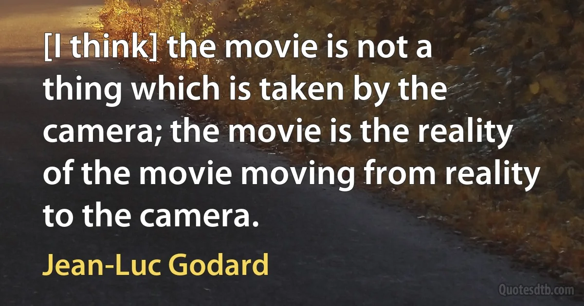 [I think] the movie is not a thing which is taken by the camera; the movie is the reality of the movie moving from reality to the camera. (Jean-Luc Godard)