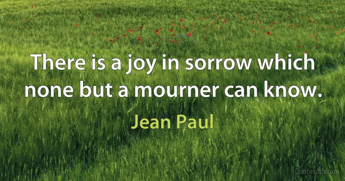 There is a joy in sorrow which none but a mourner can know. (Jean Paul)